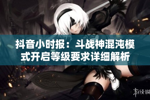 抖音小时报：斗战神混沌模式开启等级要求详细解析