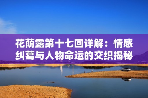花荫露第十七回详解：情感纠葛与人物命运的交织揭秘
