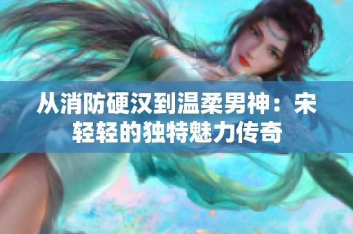 从消防硬汉到温柔男神：宋轻轻的独特魅力传奇