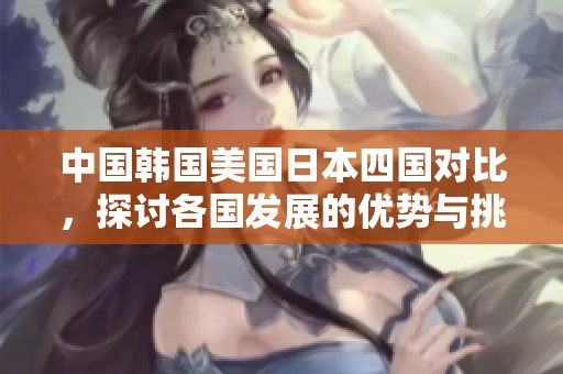 中国韩国美国日本四国对比，探讨各国发展的优势与挑战