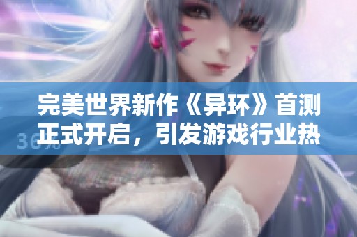 完美世界新作《异环》首测正式开启，引发游戏行业热议与玩家期待