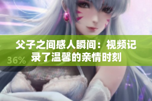 父子之间感人瞬间：视频记录了温馨的亲情时刻