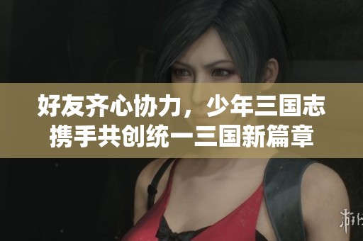 好友齐心协力，少年三国志携手共创统一三国新篇章