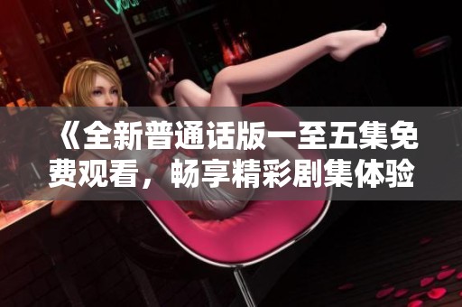 《全新普通话版一至五集免费观看，畅享精彩剧集体验》