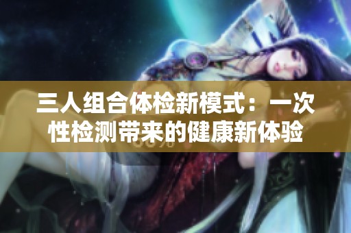 三人组合体检新模式：一次性检测带来的健康新体验