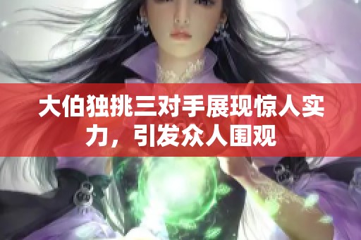 大伯独挑三对手展现惊人实力，引发众人围观