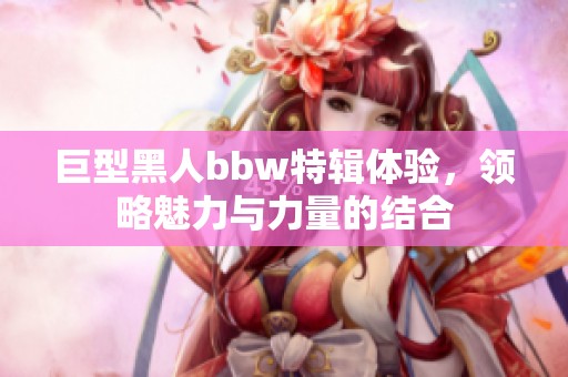 巨型黑人bbw特辑体验，领略魅力与力量的结合