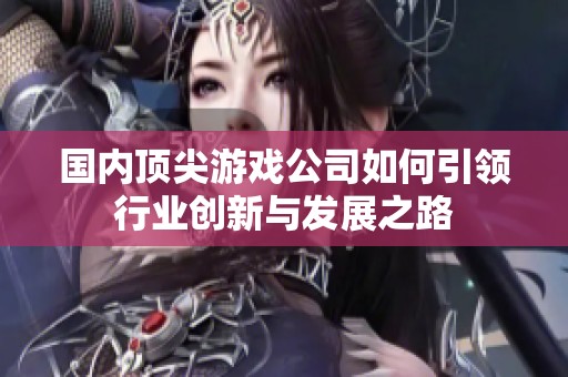 国内顶尖游戏公司如何引领行业创新与发展之路