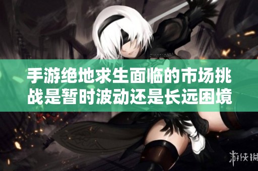 手游绝地求生面临的市场挑战是暂时波动还是长远困境解析