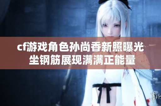cf游戏角色孙尚香新照曝光 坐钢筋展现满满正能量
