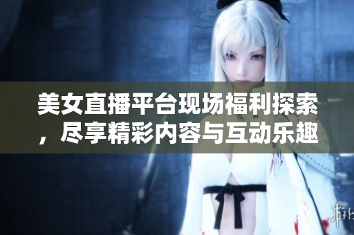 美女直播平台现场福利探索，尽享精彩内容与互动乐趣