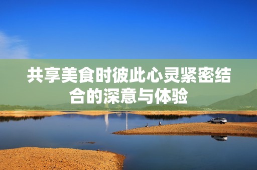 共享美食时彼此心灵紧密结合的深意与体验
