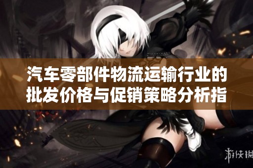 汽车零部件物流运输行业的批发价格与促销策略分析指南