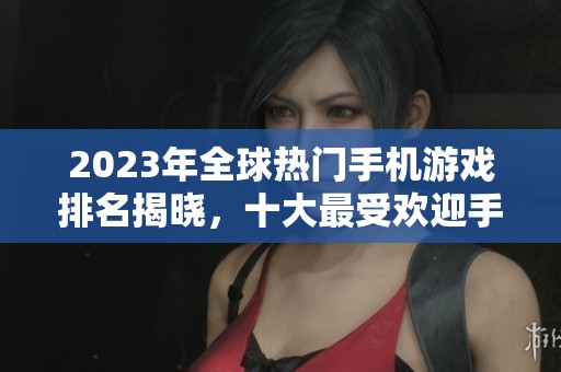 2023年全球热门手机游戏排名揭晓，十大最受欢迎手游一览