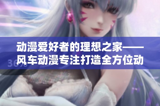 动漫爱好者的理想之家——风车动漫专注打造全方位动漫门户