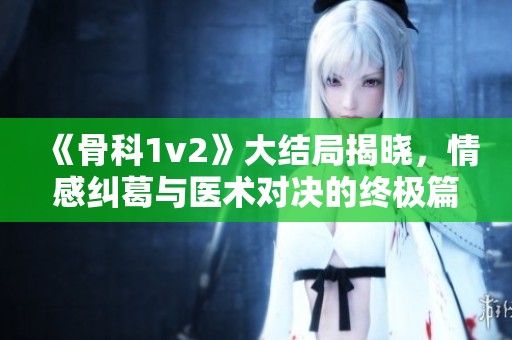 《骨科1v2》大结局揭晓，情感纠葛与医术对决的终极篇章