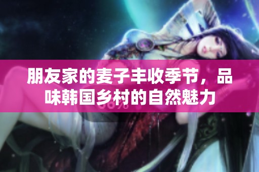 朋友家的麦子丰收季节，品味韩国乡村的自然魅力