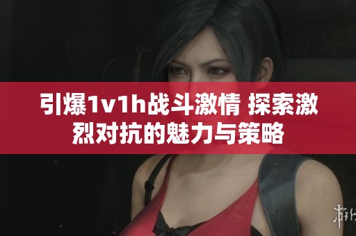引爆1v1h战斗激情 探索激烈对抗的魅力与策略