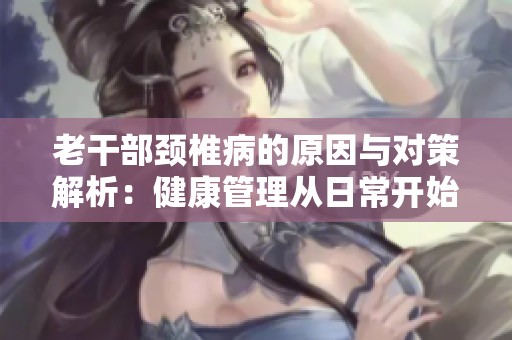 老干部颈椎病的原因与对策解析：健康管理从日常开始