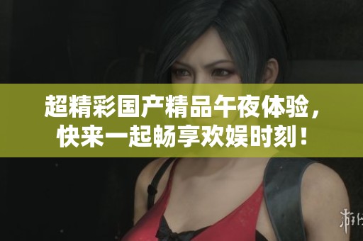 超精彩国产精品午夜体验，快来一起畅享欢娱时刻！