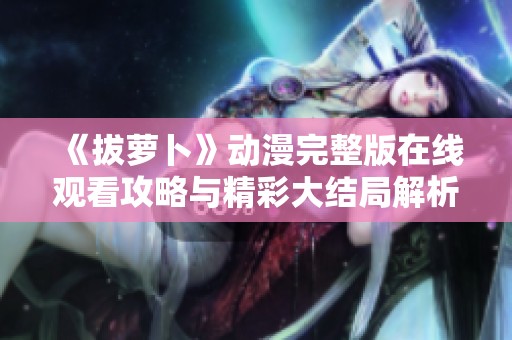 《拔萝卜》动漫完整版在线观看攻略与精彩大结局解析