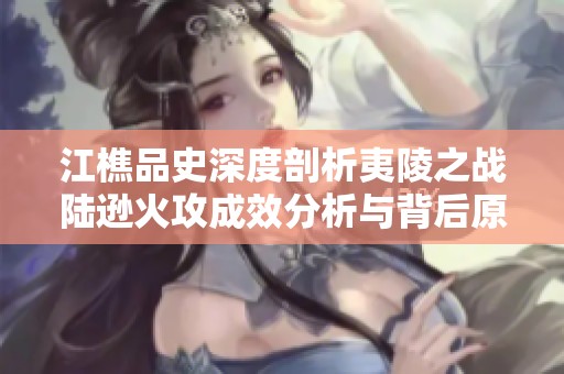 江樵品史深度剖析夷陵之战陆逊火攻成效分析与背后原因