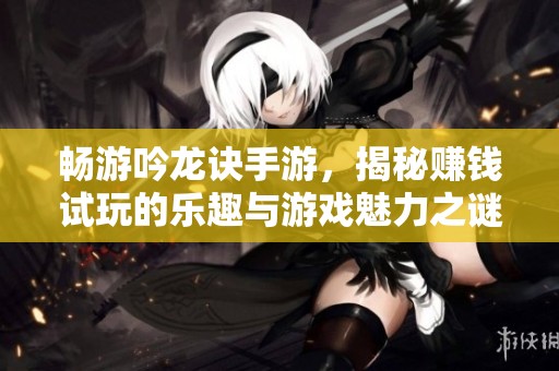 畅游吟龙诀手游，揭秘赚钱试玩的乐趣与游戏魅力之谜