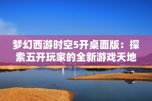 梦幻西游时空5开桌面版：探索五开玩家的全新游戏天地与体验