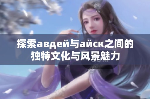 探索авдей与айск之间的独特文化与风景魅力