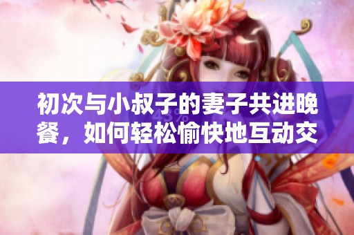 初次与小叔子的妻子共进晚餐，如何轻松愉快地互动交流