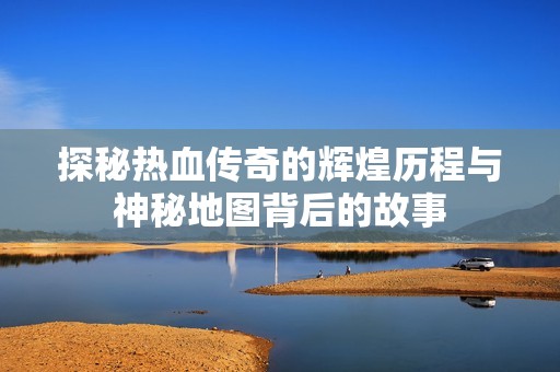 探秘热血传奇的辉煌历程与神秘地图背后的故事