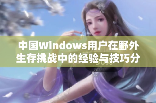 中国Windows用户在野外生存挑战中的经验与技巧分享
