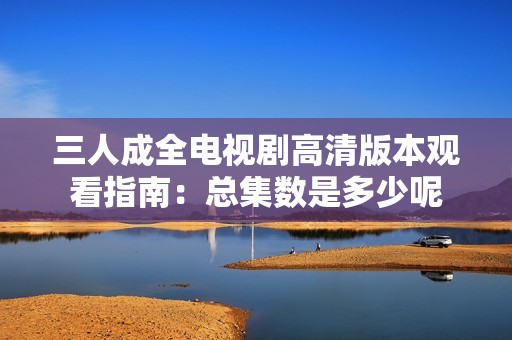三人成全电视剧高清版本观看指南：总集数是多少呢