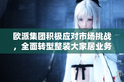 欧派集团积极应对市场挑战，全面转型整装大家居业务以实现突破