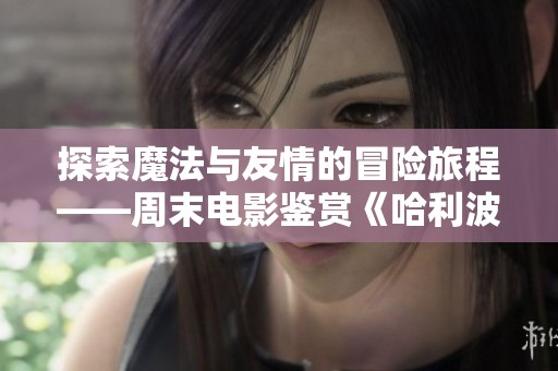 探索魔法与友情的冒险旅程——周末电影鉴赏《哈利波特与火焰杯》
