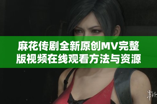 麻花传剧全新原创MV完整版视频在线观看方法与资源推荐
