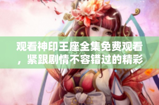 观看神印王座全集免费观看，紧跟剧情不容错过的精彩内容