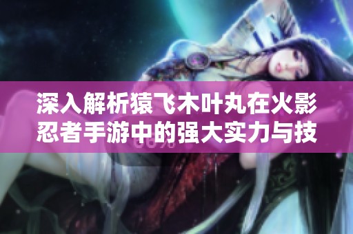 深入解析猿飞木叶丸在火影忍者手游中的强大实力与技能特点