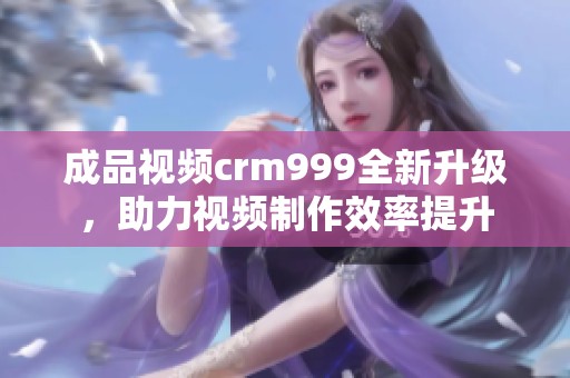 成品视频crm999全新升级，助力视频制作效率提升
