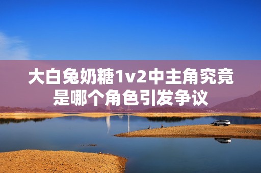 大白兔奶糖1v2中主角究竟是哪个角色引发争议