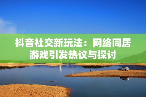 抖音社交新玩法：网络同居游戏引发热议与探讨