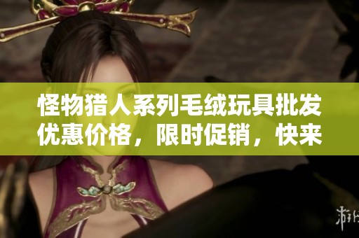 怪物猎人系列毛绒玩具批发优惠价格，限时促销，快来抢购！
