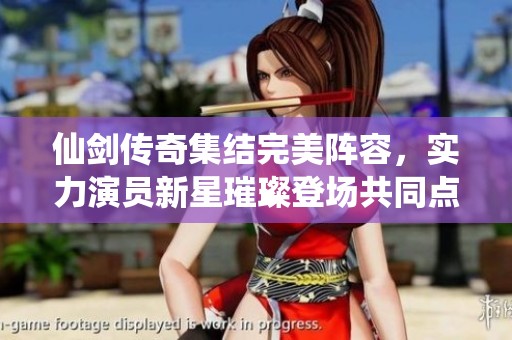 仙剑传奇集结完美阵容，实力演员新星璀璨登场共同点亮荧屏