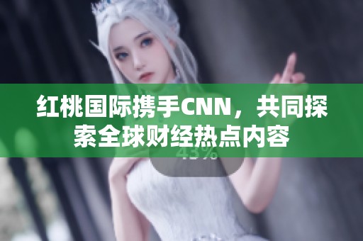 红桃国际携手CNN，共同探索全球财经热点内容