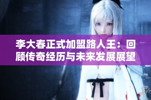 李大春正式加盟路人王：回顾传奇经历与未来发展展望