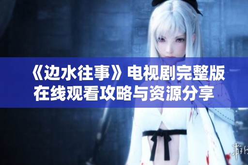 《边水往事》电视剧完整版在线观看攻略与资源分享