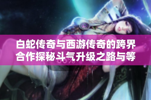 白蛇传奇与西游传奇的跨界合作探秘斗气升级之路与等级解析
