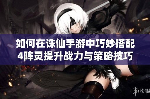 如何在诛仙手游中巧妙搭配4阵灵提升战力与策略技巧