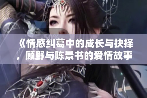 《情感纠葛中的成长与抉择，顾野与陈景书的爱情故事》