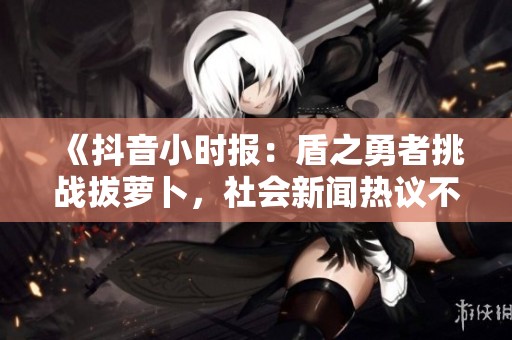 《抖音小时报：盾之勇者挑战拔萝卜，社会新闻热议不断》